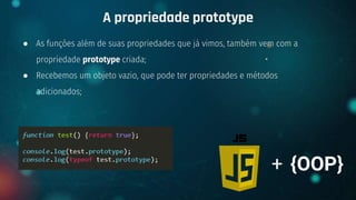 ● As funções além de suas propriedades que já vimos, também vem com a
propriedade prototype criada;
● Recebemos um objeto vazio, que pode ter propriedades e métodos
adicionados;
A propriedade prototype
+ {OOP}
 