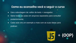 ● Use a abordagem de: editor de texto + navegador;
● Salve todas as aulas em arquivos separados para consultar
posteriormente;
● Cada aula crie um exemplo a mais com as suas ideias para
praticar;
Como eu aconselho você a seguir o curso
+ {OOP}
 