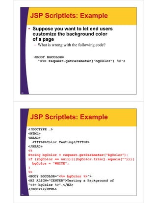 JSP Scriptlets: Example
• Suppose you want to let end users
customize the background color
of a page
– What is wrong with the following code?
<BODY BGCOLOR=
"<%= request.getParameter("bgColor") %>">
22
JSP Scriptlets: Example
<!DOCTYPE …>
<HTML>
<HEAD>
<TITLE>Color Testing</TITLE>
</HEAD>
<%
String bgColor = request.getParameter("bgColor");
if ((bgColor == null)||(bgColor.trim().equals(""))){
bgColor = "WHITE";
}
%>
<BODY BGCOLOR="<%= bgColor %>">
<H2 ALIGN="CENTER">Testing a Background of
"<%= bgColor %>".</H2>
</BODY></HTML>
23
 