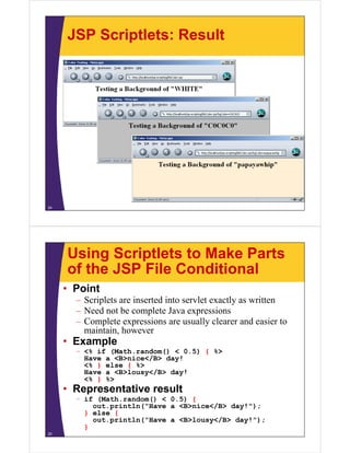 JSP Scriptlets: Result
24
Using Scriptlets to Make Parts
of the JSP File Conditional
• Point
– Scriplets are inserted into servlet exactly as written
– Need not be complete Java expressions
– Complete expressions are usually clearer and easier to
maintain, however
• Example
– <% if (Math.random() < 0.5) { %>
Have a <B>nice</B> day!
<% } else { %>
Have a <B>lousy</B> day!
<% } %>
• Representative result
– if (Math.random() < 0.5) {
out.println("Have a <B>nice</B> day!");
} else {
out.println("Have a <B>lousy</B> day!");
}
25
 
