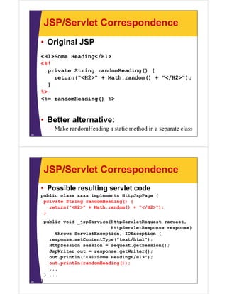 JSP/Servlet Correspondence
• Original JSP
<H1>Some Heading</H1>
<%!
private String randomHeading() {
return("<H2>" + Math.random() + "</H2>");
}
%>
<%= randomHeading() %>
• Better alternative:
– Make randomHeading a static method in a separate class
28
JSP/Servlet Correspondence
• Possible resulting servlet code
public class xxxx implements HttpJspPage {
private String randomHeading() {
return("<H2>" + Math.random() + "</H2>");
}
public void _jspService(HttpServletRequest request,
HttpServletResponse response)
throws ServletException, IOException {
response.setContentType("text/html");
HttpSession session = request.getSession();
JspWriter out = response.getWriter();
out.println("<H1>Some Heading</H1>");
out.println(randomHeading());
...
} ...
}29
 