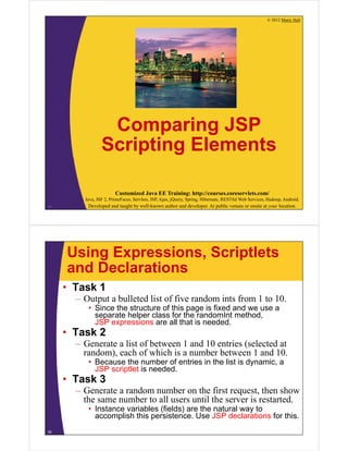 © 2012 Marty Hall
Customized Java EE Training: http://courses.coreservlets.com/
Java, JSF 2, PrimeFaces, Servlets, JSP, Ajax, jQuery, Spring, Hibernate, RESTful Web Services, Hadoop, Android.
Developed and taught by well-known author and developer. At public venues or onsite at your location.
Comparing JSP
Scripting Elements
34
Using Expressions, Scriptlets
and Declarations
• Task 1
– Output a bulleted list of five random ints from 1 to 10.
• Since the structure of this page is fixed and we use a
separate helper class for the randomInt method,
JSP expressions are all that is needed.
• Task 2
– Generate a list of between 1 and 10 entries (selected at
random), each of which is a number between 1 and 10.
• Because the number of entries in the list is dynamic, a
JSP scriptlet is needed.
• Task 3
– Generate a random number on the first request, then show
the same number to all users until the server is restarted.
• Instance variables (fields) are the natural way to
accomplish this persistence. Use JSP declarations for this.
35
 