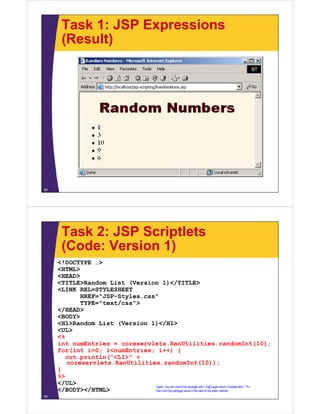 Task 1: JSP Expressions
(Result)
38
Task 2: JSP Scriptlets
(Code: Version 1)
<!DOCTYPE …>
<HTML>
<HEAD>
<TITLE>Random List (Version 1)</TITLE>
<LINK REL=STYLESHEET
HREF="JSP-Styles.css"
TYPE="text/css">
</HEAD>
<BODY>
<H1>Random List (Version 1)</H1>
<UL>
<%
int numEntries = coreservlets.RanUtilities.randomInt(10);
for(int i=0; i<numEntries; i++) {
out.println("<LI>" +
coreservlets.RanUtilities.randomInt(10));
}
%>
</UL>
</BODY></HTML>
39
Again, you can import the package with <%@ page import="coreservlets.*" %>,
then omit the package name in the calls to the static method.
 