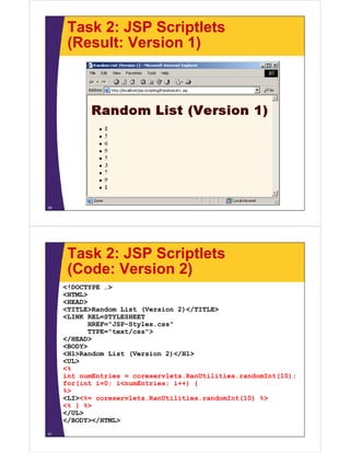 Task 2: JSP Scriptlets
(Result: Version 1)
40
Task 2: JSP Scriptlets
(Code: Version 2)
<!DOCTYPE …>
<HTML>
<HEAD>
<TITLE>Random List (Version 2)</TITLE>
<LINK REL=STYLESHEET
HREF="JSP-Styles.css"
TYPE="text/css">
</HEAD>
<BODY>
<H1>Random List (Version 2)</H1>
<UL>
<%
int numEntries = coreservlets.RanUtilities.randomInt(10);
for(int i=0; i<numEntries; i++) {
%>
<LI><%= coreservlets.RanUtilities.randomInt(10) %>
<% } %>
</UL>
</BODY></HTML>
41
 