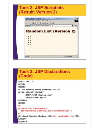 Task 2: JSP Scriptlets
(Result: Version 2)
42
Task 3: JSP Declarations
(Code)
<!DOCTYPE …>
<HTML>
<HEAD>
<TITLE>Semi-Random Number</TITLE>
<LINK REL=STYLESHEET
HREF="JSP-Styles.css"
TYPE="text/css">
</HEAD>
<BODY>
<%!
private int randomNum =
coreservlets.RanUtilities.randomInt(10);
%>
<H1>Semi-Random Number:<BR><%= randomNum %></H1>
</BODY>
</HTML>43
 