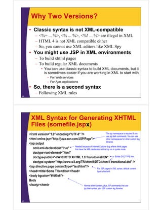 Why Two Versions?
• Classic syntax is not XML-compatible
– <%= ... %>, <% ... %>, <%! ... %> are illegal in XML
– HTML 4 is not XML compatible either
– So, you cannot use XML editors like XML Spy
• You might use JSP in XML environments
– To build xhtml pages
– To build regular XML documents
• You can use classic syntax to build XML documents, but it
is sometimes easier if you are working in XML to start with
– For Web services
– For Ajax applications
• So, there is a second syntax
– Following XML rules
46
XML Syntax for Generating XHTML
Files (somefile.jspx)
<?xml version="1.0" encoding="UTF-8" ?>
<html xmlns:jsp="http://java.sun.com/JSP/Page">
<jsp:output
omit-xml-declaration="true"
doctype-root-element="html"
doctype-public="-//W3C//DTD XHTML 1.0 Transitional//EN"
doctype-system="http://www.w3.org/TR/xhtml1/DTD/xhtml1-transitional.dtd" />
<jsp:directive.page contentType="text/html"/>
<head><title>Some Title</title></head>
<body bgcolor="#fdf5e6">
Body
</body></html>
47
The jsp namespace is required if you
use jsp:blah commands. You can use
other namespaces for other custom tag
libraries.
Needed because of Internet Explorer bug where xhtml pages
that have the XML declaration at the top run in quirks mode.
Builds DOCTYPE line.
For JSP pages in XML syntax, default content
type is text/xml.
Normal xhtml content, plus JSP commands that use
jsp:blah syntax, plus JSP custom tag libraries.
 