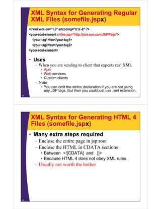 XML Syntax for Generating Regular
XML Files (somefile.jspx)
<?xml version="1.0" encoding="UTF-8" ?>
<your-root-element xmlns:jsp="http://java.sun.com/JSP/Page">
<your-tag1>foo</your-tag1>
<your-tag2>bar</your-tag2>
<your-root-element>
• Uses
– When you are sending to client that expects real XML
• Ajax
• Web services
• Custom clients
– Note
• You can omit the xmlns declaration if you are not using
any JSP tags. But then you could just use .xml extension.
48
XML Syntax for Generating HTML 4
Files (somefile.jspx)
• Many extra steps required
– Enclose the entire page in jsp:root
– Enclose the HTML in CDATA sections
• Between <![CDATA[ and ]]>
• Because HTML 4 does not obey XML rules
– Usually not worth the bother
49
 