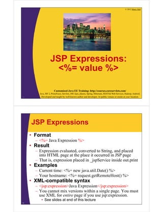 © 2012 Marty Hall
Customized Java EE Training: http://courses.coreservlets.com/
Java, JSF 2, PrimeFaces, Servlets, JSP, Ajax, jQuery, Spring, Hibernate, RESTful Web Services, Hadoop, Android.
Developed and taught by well-known author and developer. At public venues or onsite at your location.
JSP Expressions:
<%= value %>
10
JSP Expressions
• Format
– <%= Java Expression %>
• Result
– Expression evaluated, converted to String, and placed
into HTML page at the place it occurred in JSP page
– That is, expression placed in _jspService inside out.print
• Examples
– Current time: <%= new java.util.Date() %>
– Your hostname: <%= request.getRemoteHost() %>
• XML-compatible syntax
– <jsp:expression>Java Expression</jsp:expression>
– You cannot mix versions within a single page. You must
use XML for entire page if you use jsp:expression.
• See slides at end of this lecture
11
 