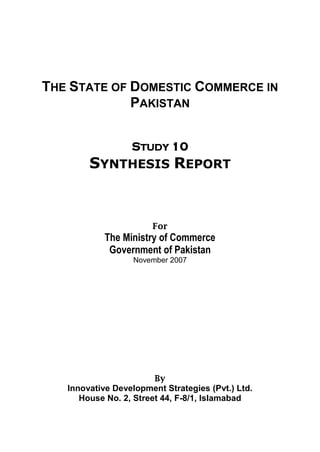 THE STATE OF DOMESTIC COMMERCE IN 
PAKISTAN 
STUDY 10 
SYNTHESIS REPORT 
For 
The Ministry of Commerce 
Government of Pakistan 
November 2007 
By 
Innovative Development Strategies (Pvt.) Ltd. 
House No. 2, Street 44, F-8/1, Islamabad  