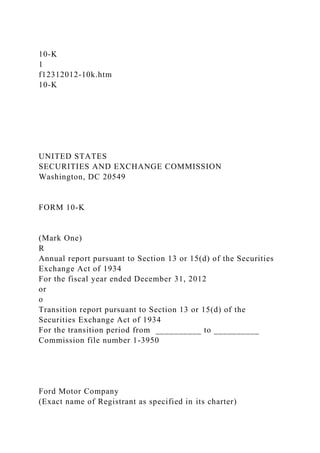 10-K
1
f12312012-10k.htm
10-K
UNITED STATES
SECURITIES AND EXCHANGE COMMISSION
Washington, DC 20549
FORM 10-K
(Mark One)
R
Annual report pursuant to Section 13 or 15(d) of the Securities
Exchange Act of 1934
For the fiscal year ended December 31, 2012
or
o
Transition report pursuant to Section 13 or 15(d) of the
Securities Exchange Act of 1934
For the transition period from __________ to __________
Commission file number 1-3950
Ford Motor Company
(Exact name of Registrant as specified in its charter)
 