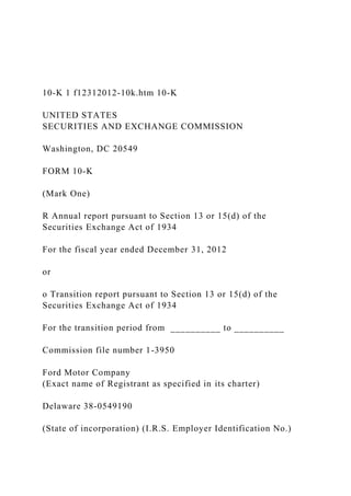 10-K 1 f12312012-10k.htm 10-K
UNITED STATES
SECURITIES AND EXCHANGE COMMISSION
Washington, DC 20549
FORM 10-K
(Mark One)
R Annual report pursuant to Section 13 or 15(d) of the
Securities Exchange Act of 1934
For the fiscal year ended December 31, 2012
or
o Transition report pursuant to Section 13 or 15(d) of the
Securities Exchange Act of 1934
For the transition period from __________ to __________
Commission file number 1-3950
Ford Motor Company
(Exact name of Registrant as specified in its charter)
Delaware 38-0549190
(State of incorporation) (I.R.S. Employer Identification No.)
 
