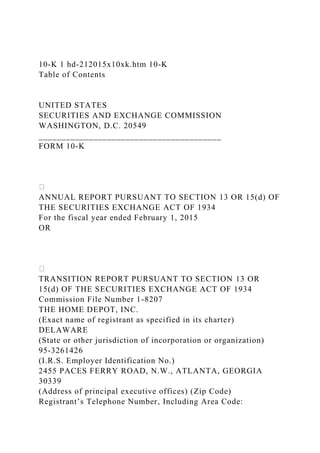 10-K 1 hd-212015x10xk.htm 10-K
Table of Contents
UNITED STATES
SECURITIES AND EXCHANGE COMMISSION
WASHINGTON, D.C. 20549
________________________________________
FORM 10-K
ANNUAL REPORT PURSUANT TO SECTION 13 OR 15(d) OF
THE SECURITIES EXCHANGE ACT OF 1934
For the fiscal year ended February 1, 2015
OR
TRANSITION REPORT PURSUANT TO SECTION 13 OR
15(d) OF THE SECURITIES EXCHANGE ACT OF 1934
Commission File Number 1-8207
THE HOME DEPOT, INC.
(Exact name of registrant as specified in its charter)
DELAWARE
(State or other jurisdiction of incorporation or organization)
95-3261426
(I.R.S. Employer Identification No.)
2455 PACES FERRY ROAD, N.W., ATLANTA, GEORGIA
30339
(Address of principal executive offices) (Zip Code)
Registrant’s Telephone Number, Including Area Code:
 