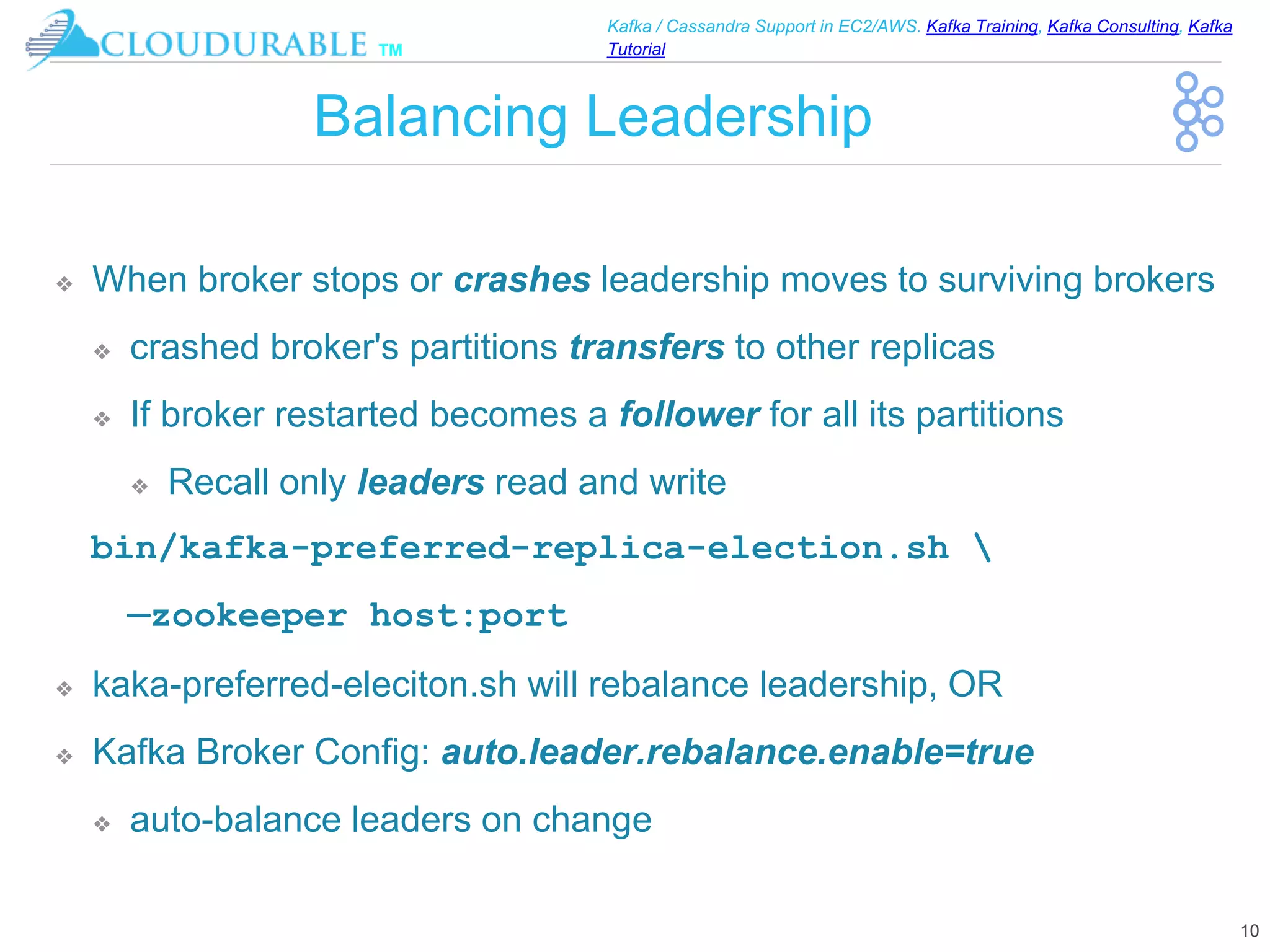 ™
Kafka / Cassandra Support in EC2/AWS. Kafka Training, Kafka Consulting, Kafka
Tutorial
Balancing Leadership
❖ When broker stops or crashes leadership moves to surviving brokers
❖ crashed broker's partitions transfers to other replicas
❖ If broker restarted becomes a follower for all its partitions
❖ Recall only leaders read and write
bin/kafka-preferred-replica-election.sh 
—zookeeper host:port
❖ kaka-preferred-eleciton.sh will rebalance leadership, OR
❖ Kafka Broker Config: auto.leader.rebalance.enable=true
❖ auto-balance leaders on change
10
 