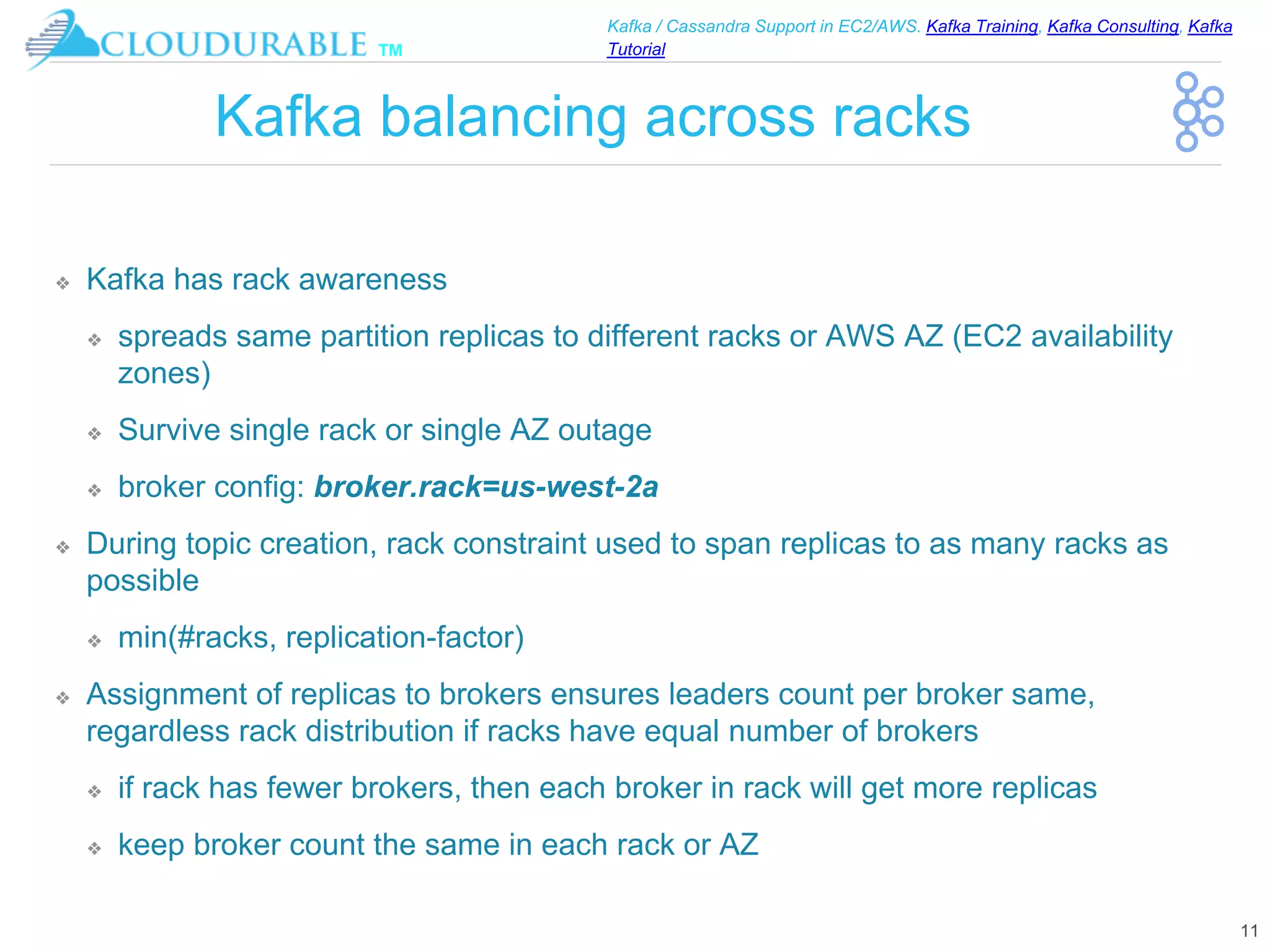 ™
Kafka / Cassandra Support in EC2/AWS. Kafka Training, Kafka Consulting, Kafka
Tutorial
Kafka balancing across racks
❖ Kafka has rack awareness
❖ spreads same partition replicas to different racks or AWS AZ (EC2 availability
zones)
❖ Survive single rack or single AZ outage
❖ broker config: broker.rack=us-west-2a
❖ During topic creation, rack constraint used to span replicas to as many racks as
possible
❖ min(#racks, replication-factor)
❖ Assignment of replicas to brokers ensures leaders count per broker same,
regardless rack distribution if racks have equal number of brokers
❖ if rack has fewer brokers, then each broker in rack will get more replicas
❖ keep broker count the same in each rack or AZ
11
 