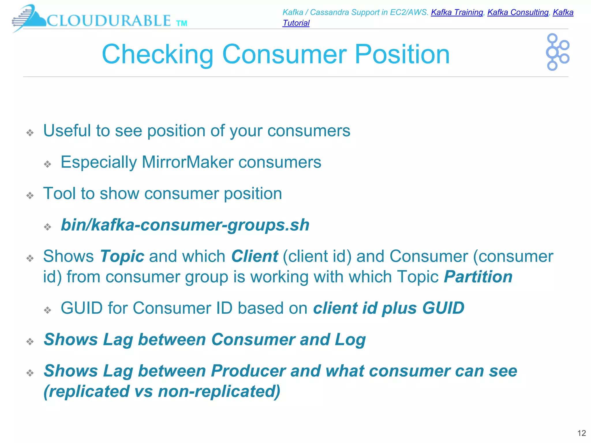 ™
Kafka / Cassandra Support in EC2/AWS. Kafka Training, Kafka Consulting, Kafka
Tutorial
Checking Consumer Position
❖ Useful to see position of your consumers
❖ Especially MirrorMaker consumers
❖ Tool to show consumer position
❖ bin/kafka-consumer-groups.sh
❖ Shows Topic and which Client (client id) and Consumer (consumer
id) from consumer group is working with which Topic Partition
❖ GUID for Consumer ID based on client id plus GUID
❖ Shows Lag between Consumer and Log
❖ Shows Lag between Producer and what consumer can see
(replicated vs non-replicated)
12
 