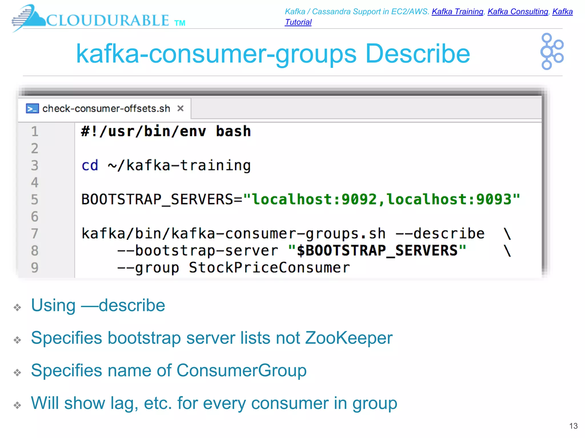 ™
Kafka / Cassandra Support in EC2/AWS. Kafka Training, Kafka Consulting, Kafka
Tutorial
kafka-consumer-groups Describe
❖ Using —describe
❖ Specifies bootstrap server lists not ZooKeeper
❖ Specifies name of ConsumerGroup
❖ Will show lag, etc. for every consumer in group
13
 