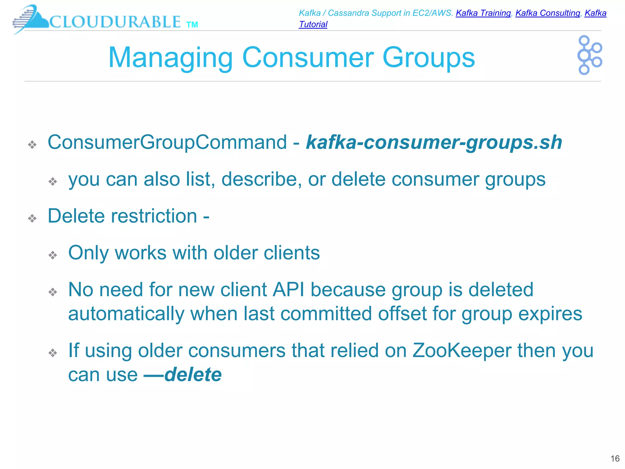 ™
Kafka / Cassandra Support in EC2/AWS. Kafka Training, Kafka Consulting, Kafka
Tutorial
Managing Consumer Groups
❖ ConsumerGroupCommand - kafka-consumer-groups.sh
❖ you can also list, describe, or delete consumer groups
❖ Delete restriction -
❖ Only works with older clients
❖ No need for new client API because group is deleted
automatically when last committed offset for group expires
❖ If using older consumers that relied on ZooKeeper then you
can use —delete
16
 