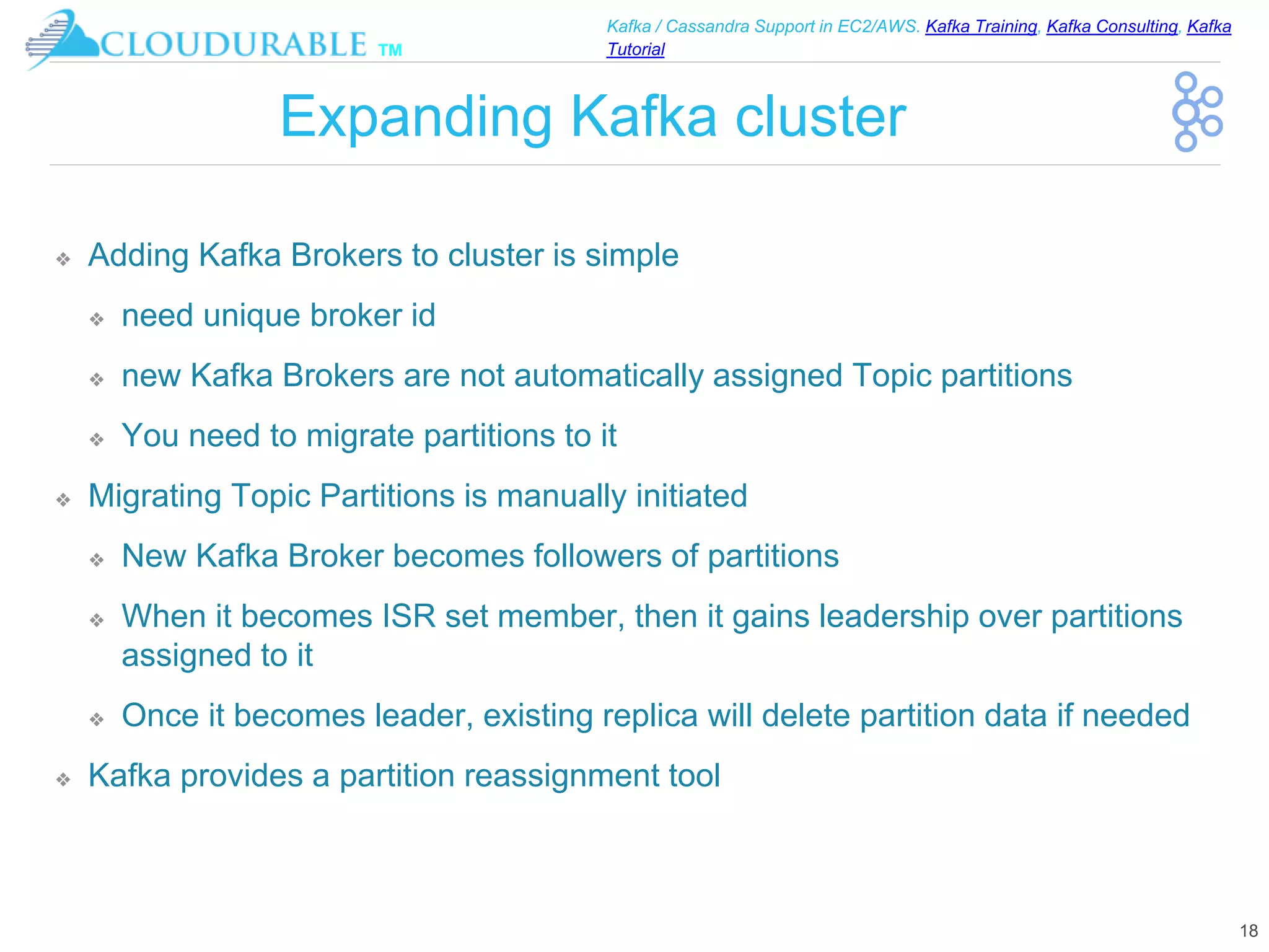 ™
Kafka / Cassandra Support in EC2/AWS. Kafka Training, Kafka Consulting, Kafka
Tutorial
Expanding Kafka cluster
❖ Adding Kafka Brokers to cluster is simple
❖ need unique broker id
❖ new Kafka Brokers are not automatically assigned Topic partitions
❖ You need to migrate partitions to it
❖ Migrating Topic Partitions is manually initiated
❖ New Kafka Broker becomes followers of partitions
❖ When it becomes ISR set member, then it gains leadership over partitions
assigned to it
❖ Once it becomes leader, existing replica will delete partition data if needed
❖ Kafka provides a partition reassignment tool
18
 