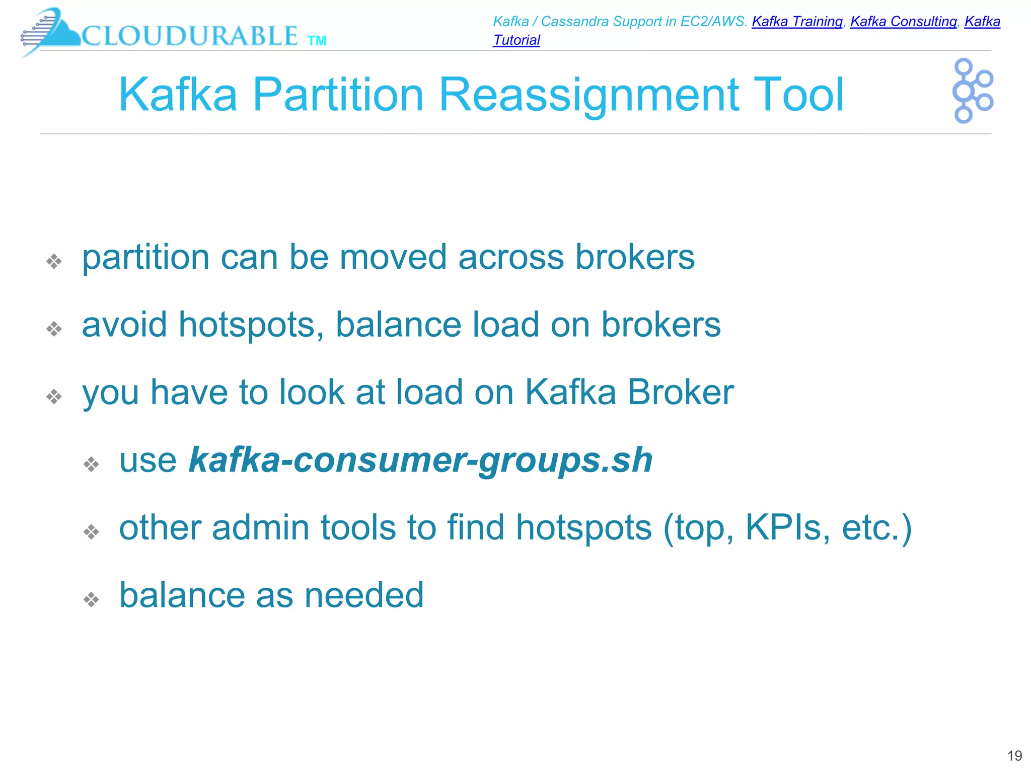 ™
Kafka / Cassandra Support in EC2/AWS. Kafka Training, Kafka Consulting, Kafka
Tutorial
Kafka Partition Reassignment Tool
❖ partition can be moved across brokers
❖ avoid hotspots, balance load on brokers
❖ you have to look at load on Kafka Broker
❖ use kafka-consumer-groups.sh
❖ other admin tools to find hotspots (top, KPIs, etc.)
❖ balance as needed
19
 