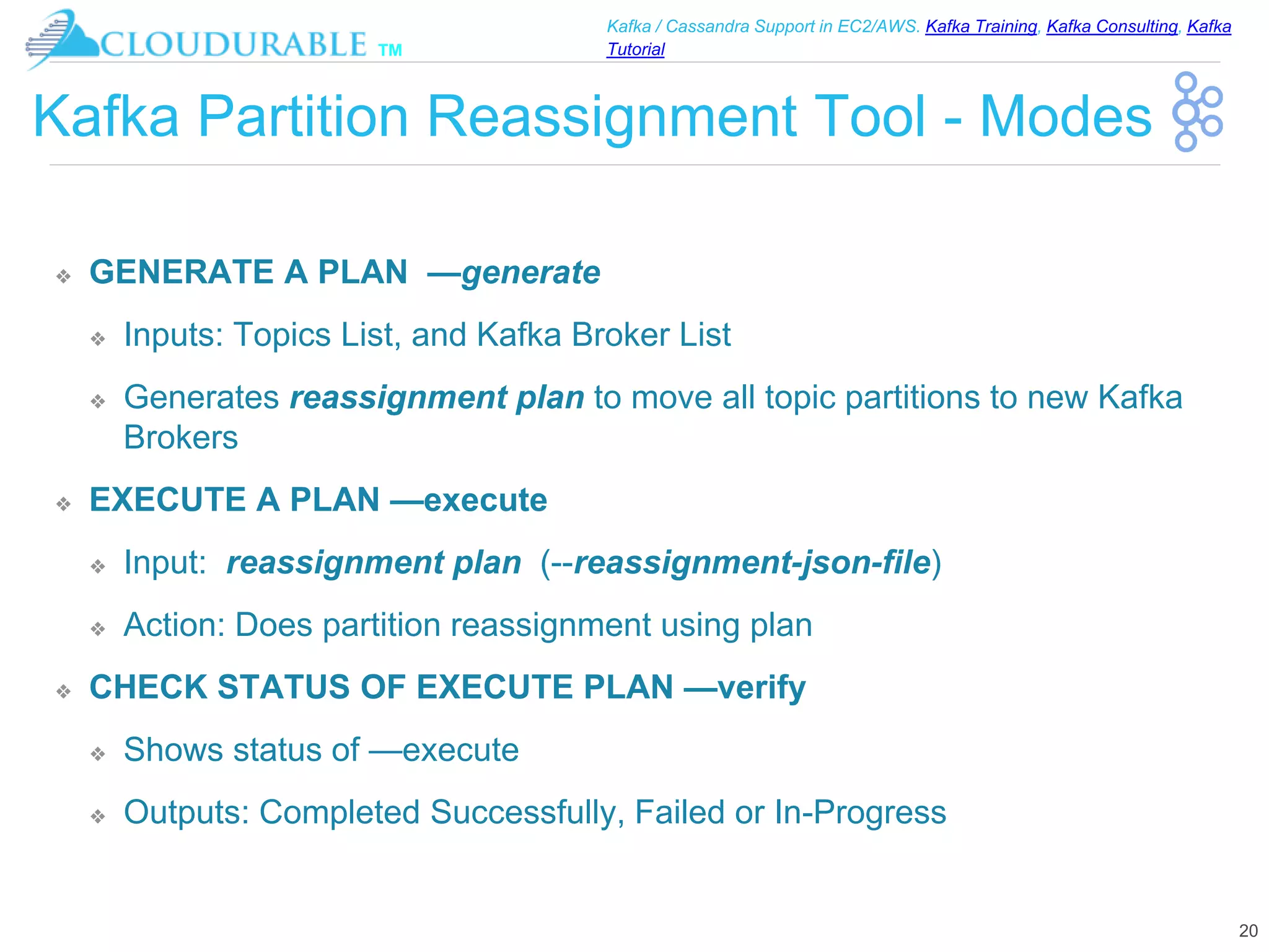 ™
Kafka / Cassandra Support in EC2/AWS. Kafka Training, Kafka Consulting, Kafka
Tutorial
Kafka Partition Reassignment Tool - Modes
❖ GENERATE A PLAN —generate
❖ Inputs: Topics List, and Kafka Broker List
❖ Generates reassignment plan to move all topic partitions to new Kafka
Brokers
❖ EXECUTE A PLAN —execute
❖ Input: reassignment plan (--reassignment-json-file)
❖ Action: Does partition reassignment using plan
❖ CHECK STATUS OF EXECUTE PLAN —verify
❖ Shows status of —execute
❖ Outputs: Completed Successfully, Failed or In-Progress
20
 