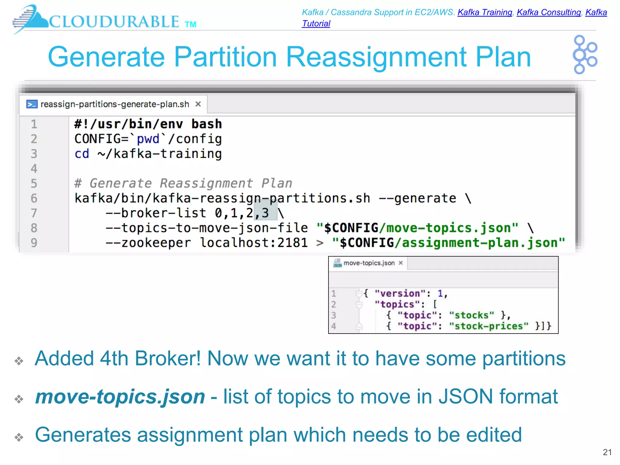 ™
Kafka / Cassandra Support in EC2/AWS. Kafka Training, Kafka Consulting, Kafka
Tutorial
Generate Partition Reassignment Plan
❖ Added 4th Broker! Now we want it to have some partitions
❖ move-topics.json - list of topics to move in JSON format
❖ Generates assignment plan which needs to be edited
21
 