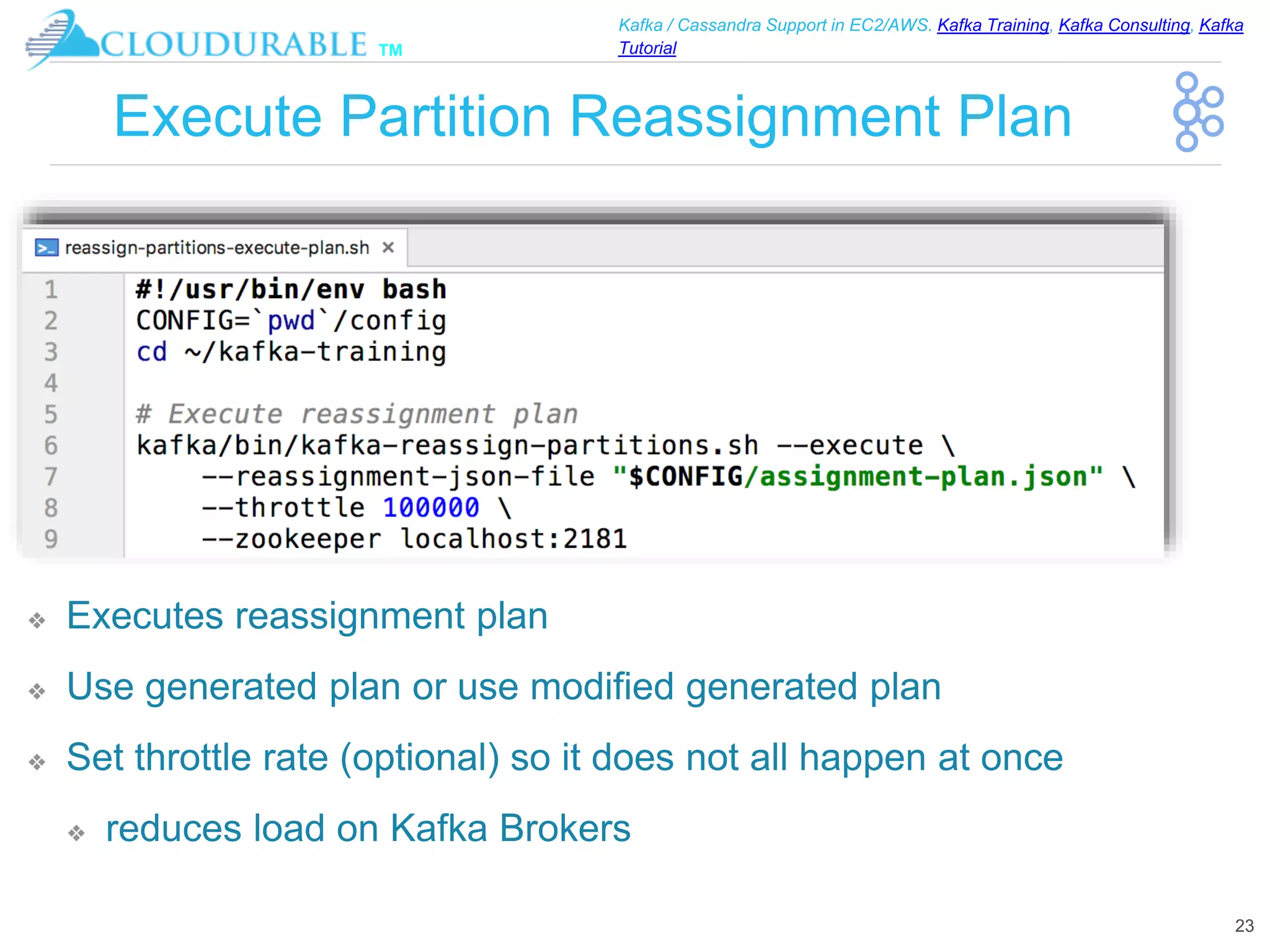 ™
Kafka / Cassandra Support in EC2/AWS. Kafka Training, Kafka Consulting, Kafka
Tutorial
Execute Partition Reassignment Plan
❖ Executes reassignment plan
❖ Use generated plan or use modified generated plan
❖ Set throttle rate (optional) so it does not all happen at once
❖ reduces load on Kafka Brokers
23
 