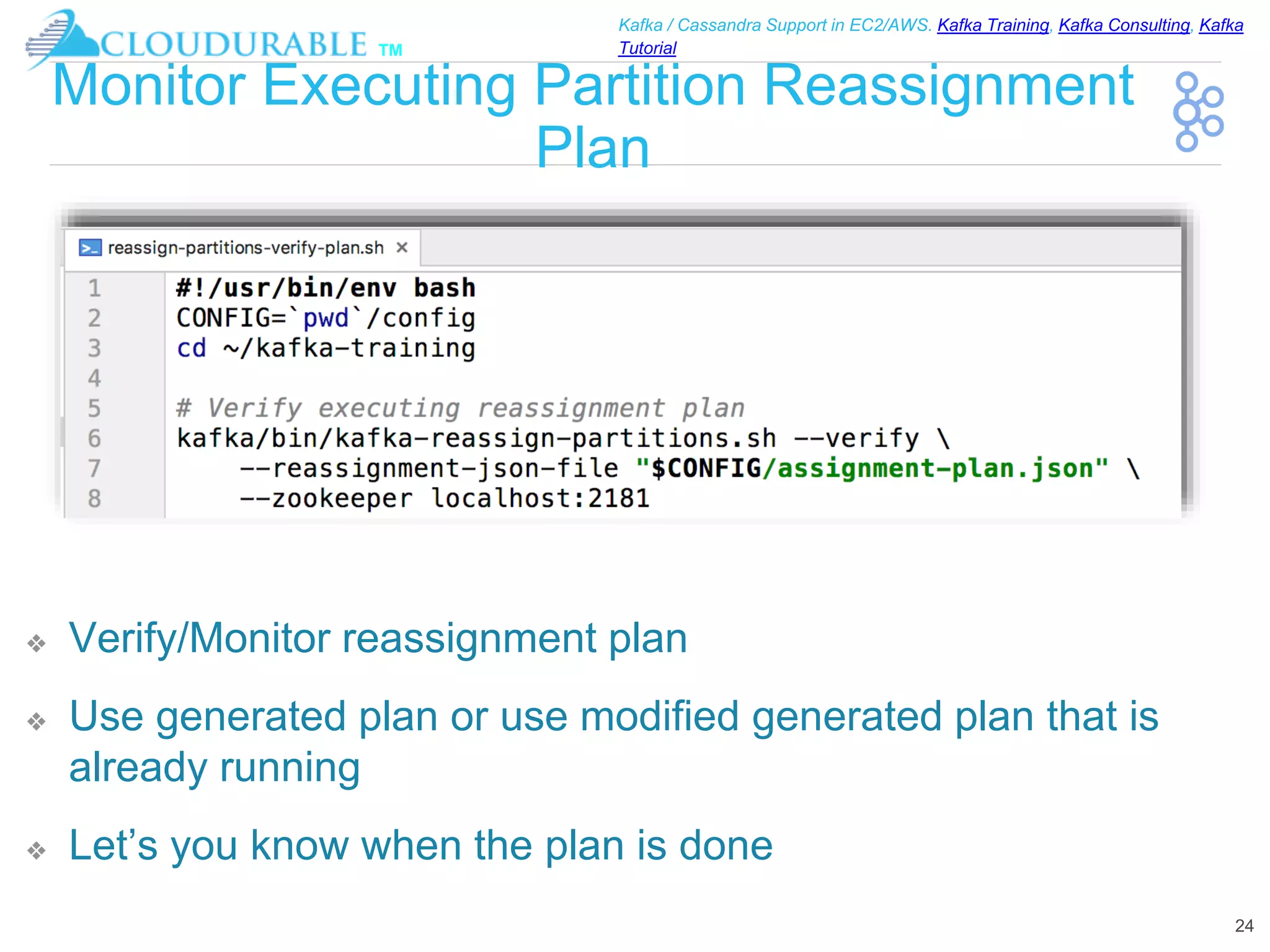 ™
Kafka / Cassandra Support in EC2/AWS. Kafka Training, Kafka Consulting, Kafka
Tutorial
Monitor Executing Partition Reassignment
Plan
❖ Verify/Monitor reassignment plan
❖ Use generated plan or use modified generated plan that is
already running
❖ Let’s you know when the plan is done
24
 