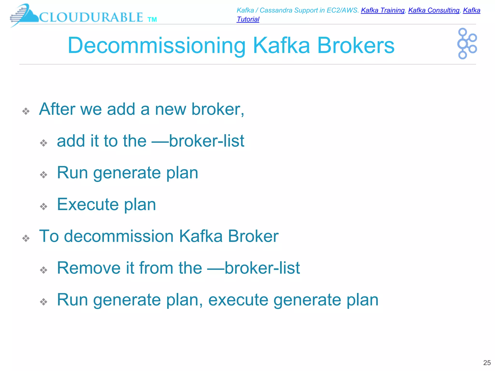 ™
Kafka / Cassandra Support in EC2/AWS. Kafka Training, Kafka Consulting, Kafka
Tutorial
Decommissioning Kafka Brokers
❖ After we add a new broker,
❖ add it to the —broker-list
❖ Run generate plan
❖ Execute plan
❖ To decommission Kafka Broker
❖ Remove it from the —broker-list
❖ Run generate plan, execute generate plan
25
 
