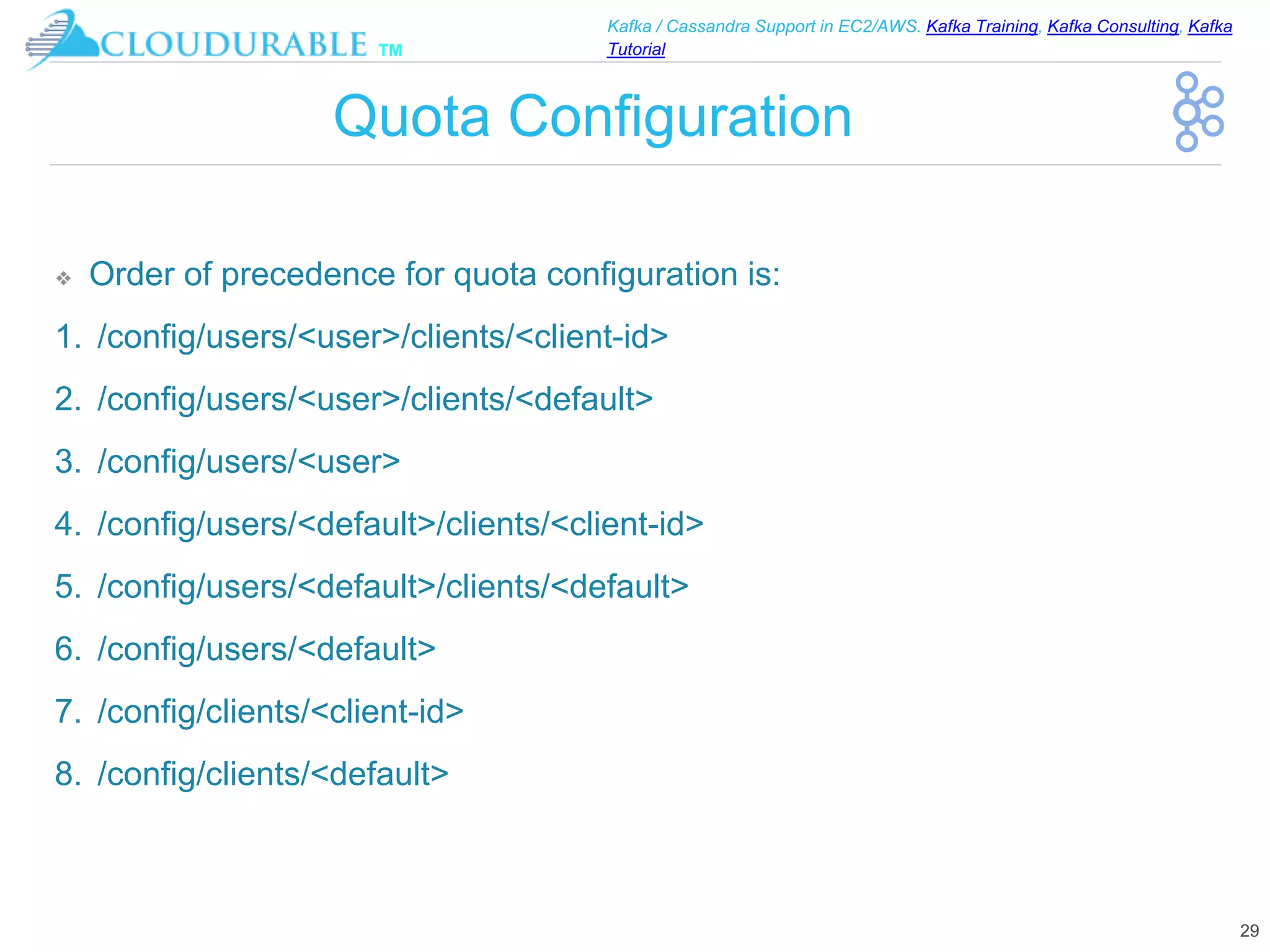 ™
Kafka / Cassandra Support in EC2/AWS. Kafka Training, Kafka Consulting, Kafka
Tutorial
Quota Configuration
❖ Order of precedence for quota configuration is:
1. /config/users/<user>/clients/<client-id>
2. /config/users/<user>/clients/<default>
3. /config/users/<user>
4. /config/users/<default>/clients/<client-id>
5. /config/users/<default>/clients/<default>
6. /config/users/<default>
7. /config/clients/<client-id>
8. /config/clients/<default>
29
 