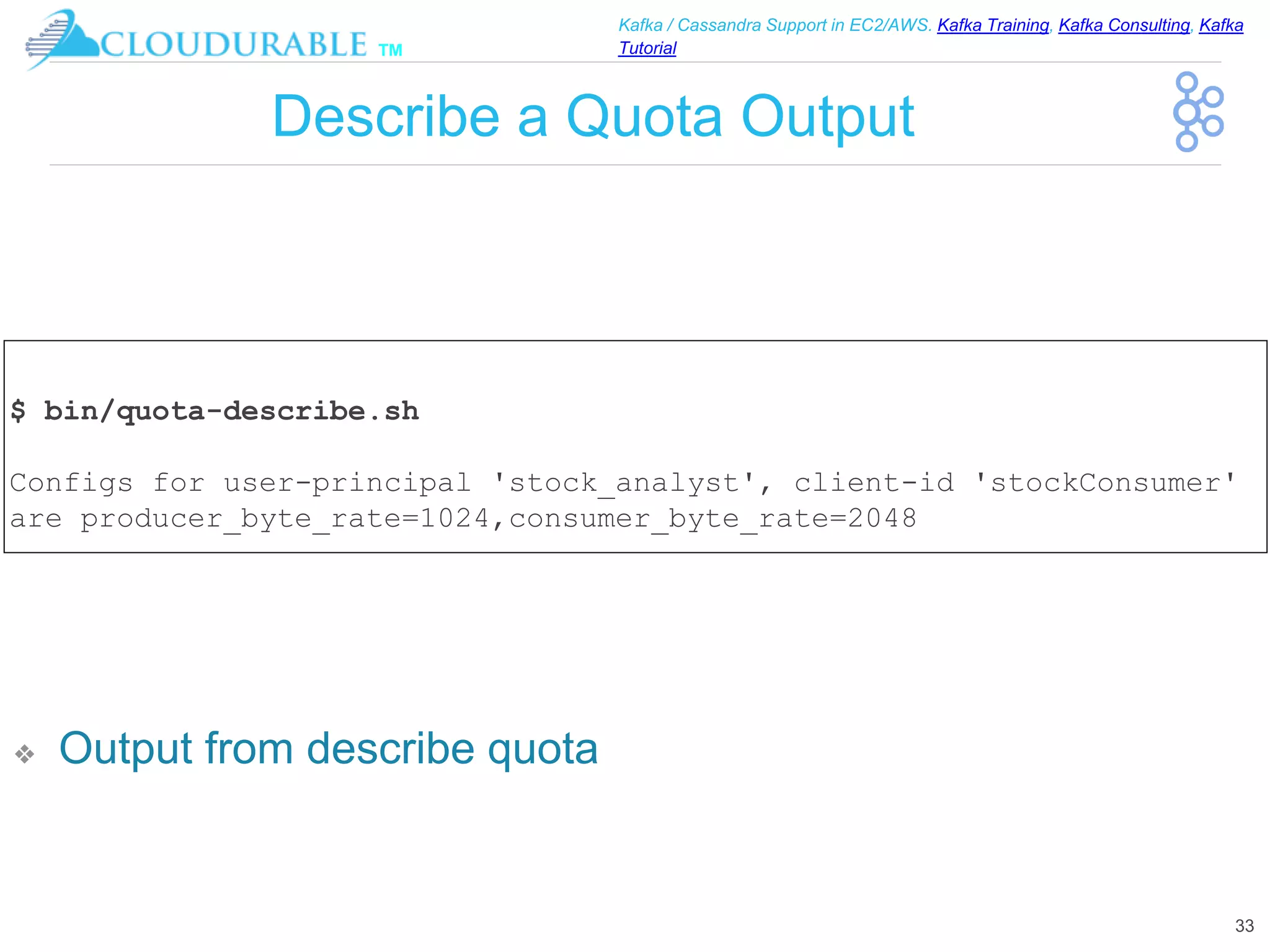 ™
Kafka / Cassandra Support in EC2/AWS. Kafka Training, Kafka Consulting, Kafka
Tutorial
Describe a Quota Output
❖ Output from describe quota
33
$ bin/quota-describe.sh
Configs for user-principal 'stock_analyst', client-id 'stockConsumer'
are producer_byte_rate=1024,consumer_byte_rate=2048
 