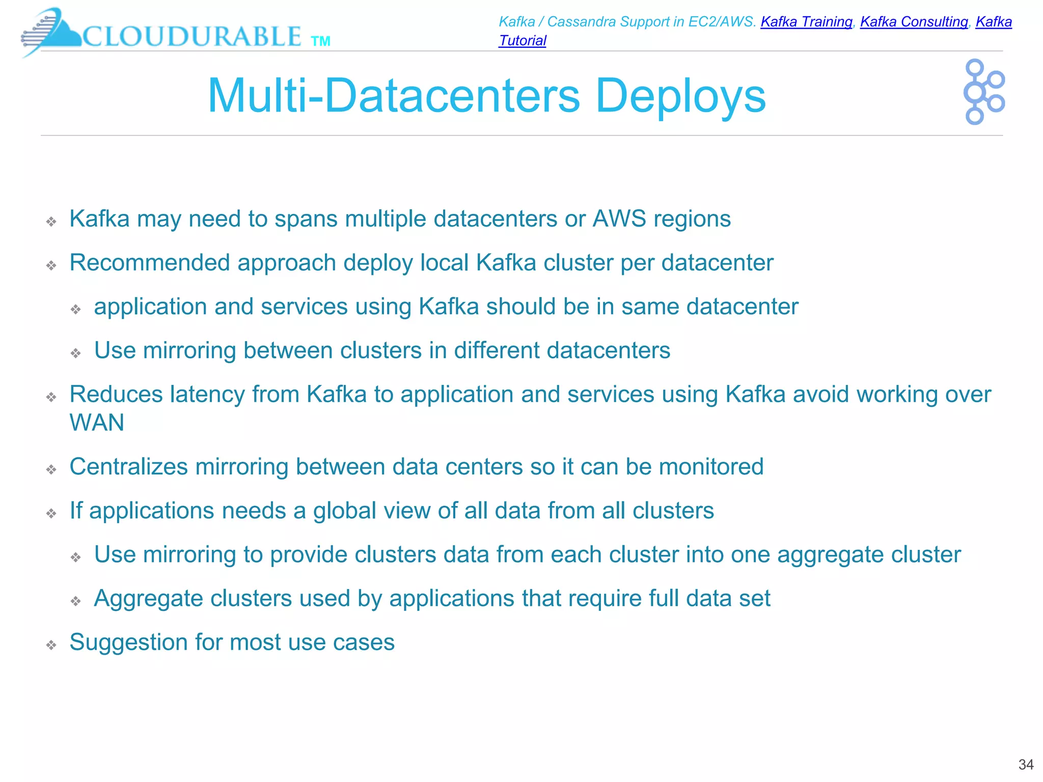 ™
Kafka / Cassandra Support in EC2/AWS. Kafka Training, Kafka Consulting, Kafka
Tutorial
Multi-Datacenters Deploys
❖ Kafka may need to spans multiple datacenters or AWS regions
❖ Recommended approach deploy local Kafka cluster per datacenter
❖ application and services using Kafka should be in same datacenter
❖ Use mirroring between clusters in different datacenters
❖ Reduces latency from Kafka to application and services using Kafka avoid working over
WAN
❖ Centralizes mirroring between data centers so it can be monitored
❖ If applications needs a global view of all data from all clusters
❖ Use mirroring to provide clusters data from each cluster into one aggregate cluster
❖ Aggregate clusters used by applications that require full data set
❖ Suggestion for most use cases
34
 
