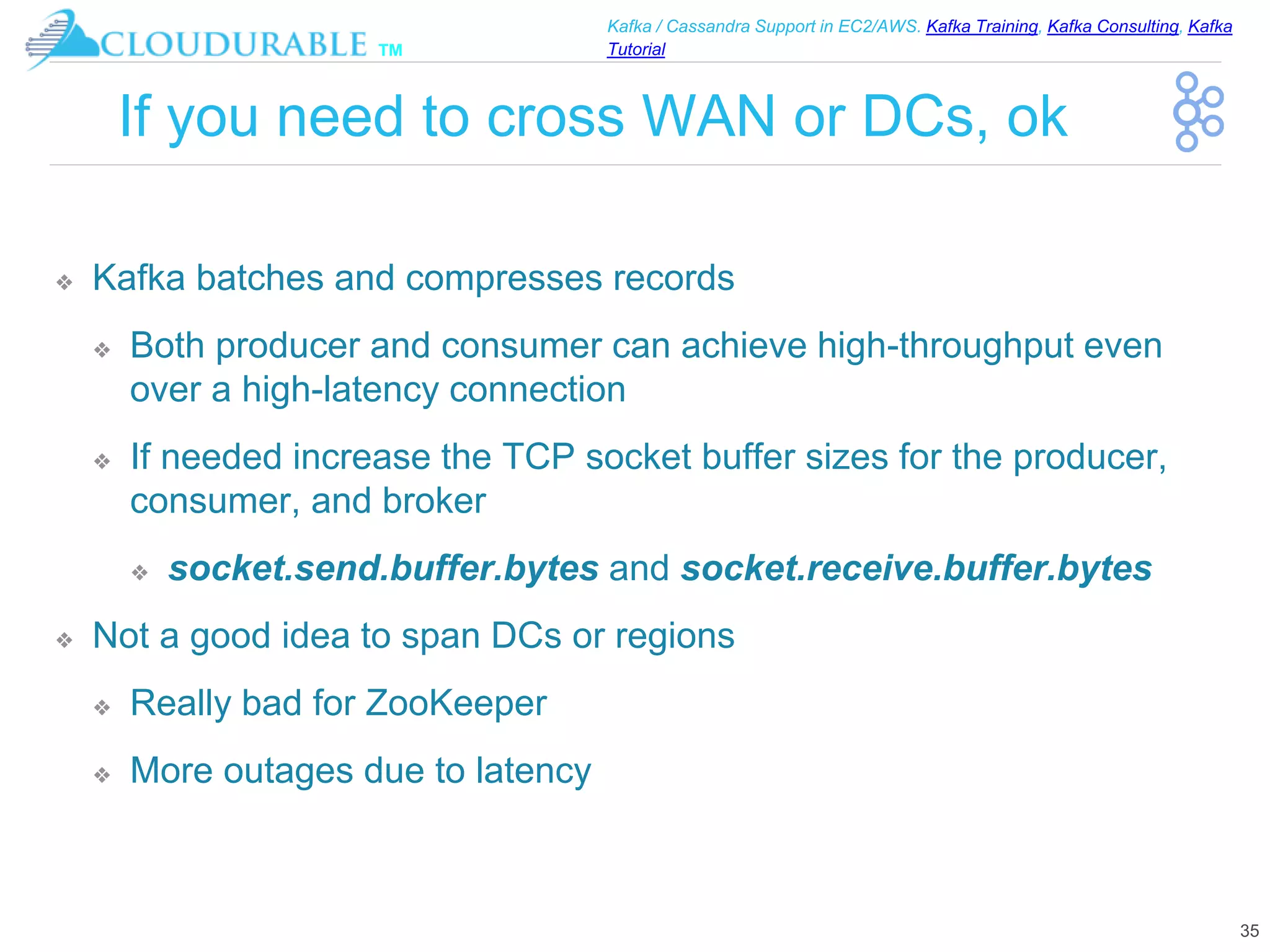 ™
Kafka / Cassandra Support in EC2/AWS. Kafka Training, Kafka Consulting, Kafka
Tutorial
If you need to cross WAN or DCs, ok
❖ Kafka batches and compresses records
❖ Both producer and consumer can achieve high-throughput even
over a high-latency connection
❖ If needed increase the TCP socket buffer sizes for the producer,
consumer, and broker
❖ socket.send.buffer.bytes and socket.receive.buffer.bytes
❖ Not a good idea to span DCs or regions
❖ Really bad for ZooKeeper
❖ More outages due to latency
35
 