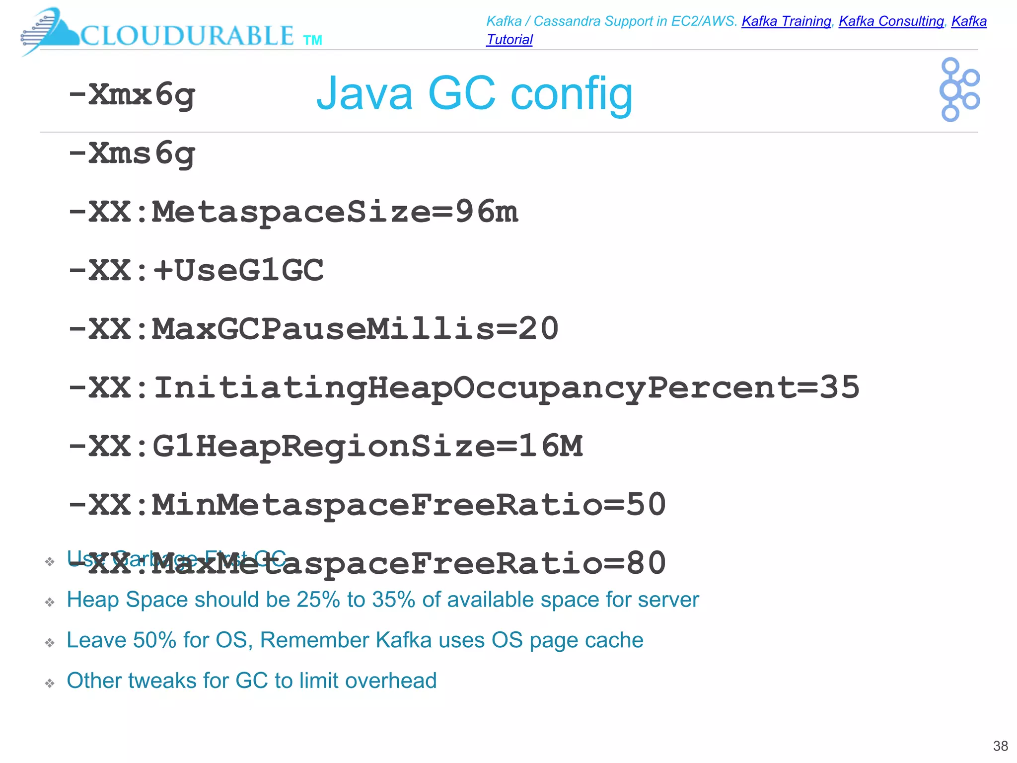™
Kafka / Cassandra Support in EC2/AWS. Kafka Training, Kafka Consulting, Kafka
Tutorial
Java GC config
❖ Use Garbage First GC
❖ Heap Space should be 25% to 35% of available space for server
❖ Leave 50% for OS, Remember Kafka uses OS page cache
❖ Other tweaks for GC to limit overhead
38
-Xmx6g
-Xms6g
-XX:MetaspaceSize=96m
-XX:+UseG1GC
-XX:MaxGCPauseMillis=20
-XX:InitiatingHeapOccupancyPercent=35
-XX:G1HeapRegionSize=16M
-XX:MinMetaspaceFreeRatio=50
-XX:MaxMetaspaceFreeRatio=80
 