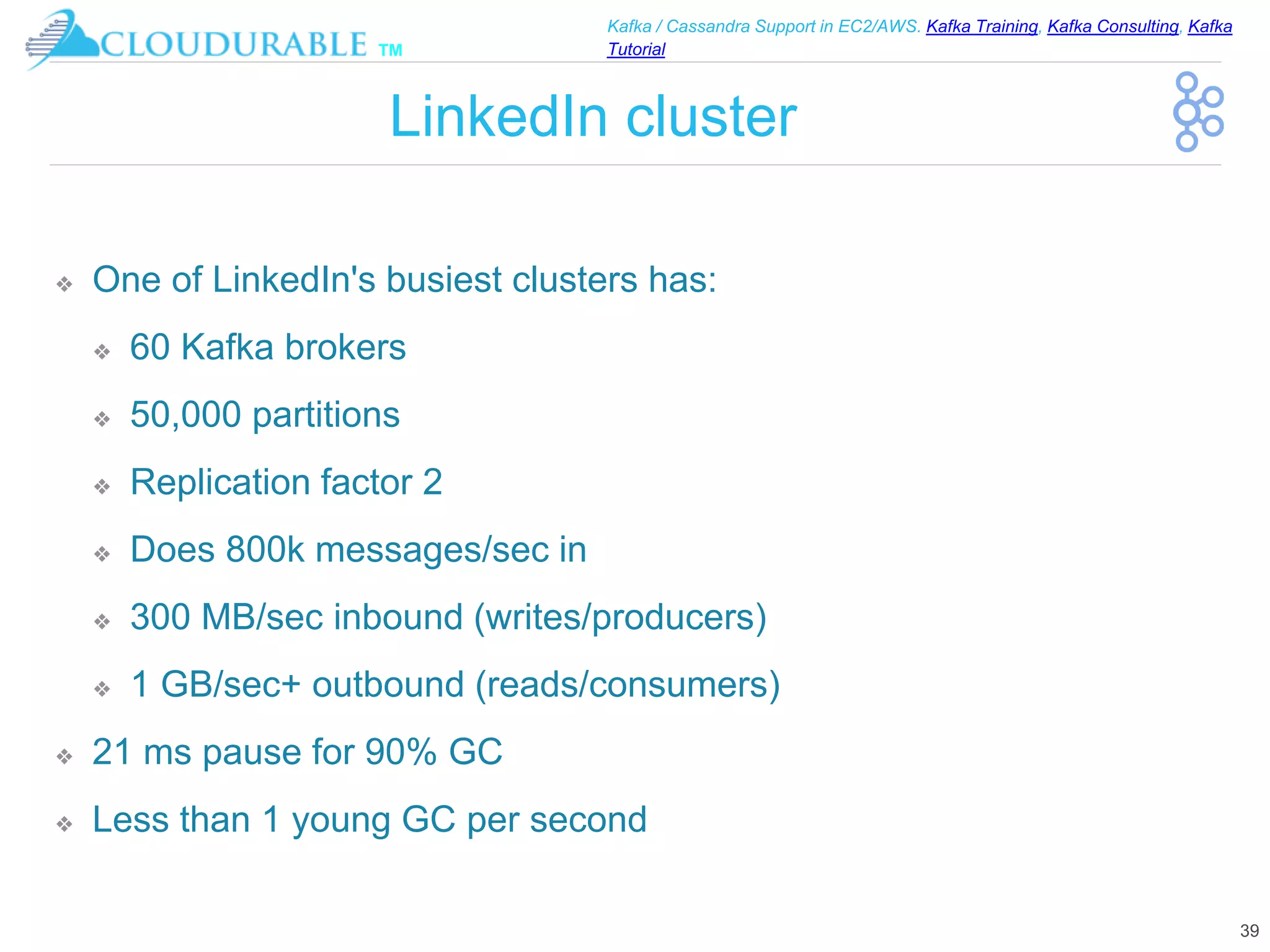 ™
Kafka / Cassandra Support in EC2/AWS. Kafka Training, Kafka Consulting, Kafka
Tutorial
LinkedIn cluster
❖ One of LinkedIn's busiest clusters has:
❖ 60 Kafka brokers
❖ 50,000 partitions
❖ Replication factor 2
❖ Does 800k messages/sec in
❖ 300 MB/sec inbound (writes/producers)
❖ 1 GB/sec+ outbound (reads/consumers)
❖ 21 ms pause for 90% GC
❖ Less than 1 young GC per second
39
 