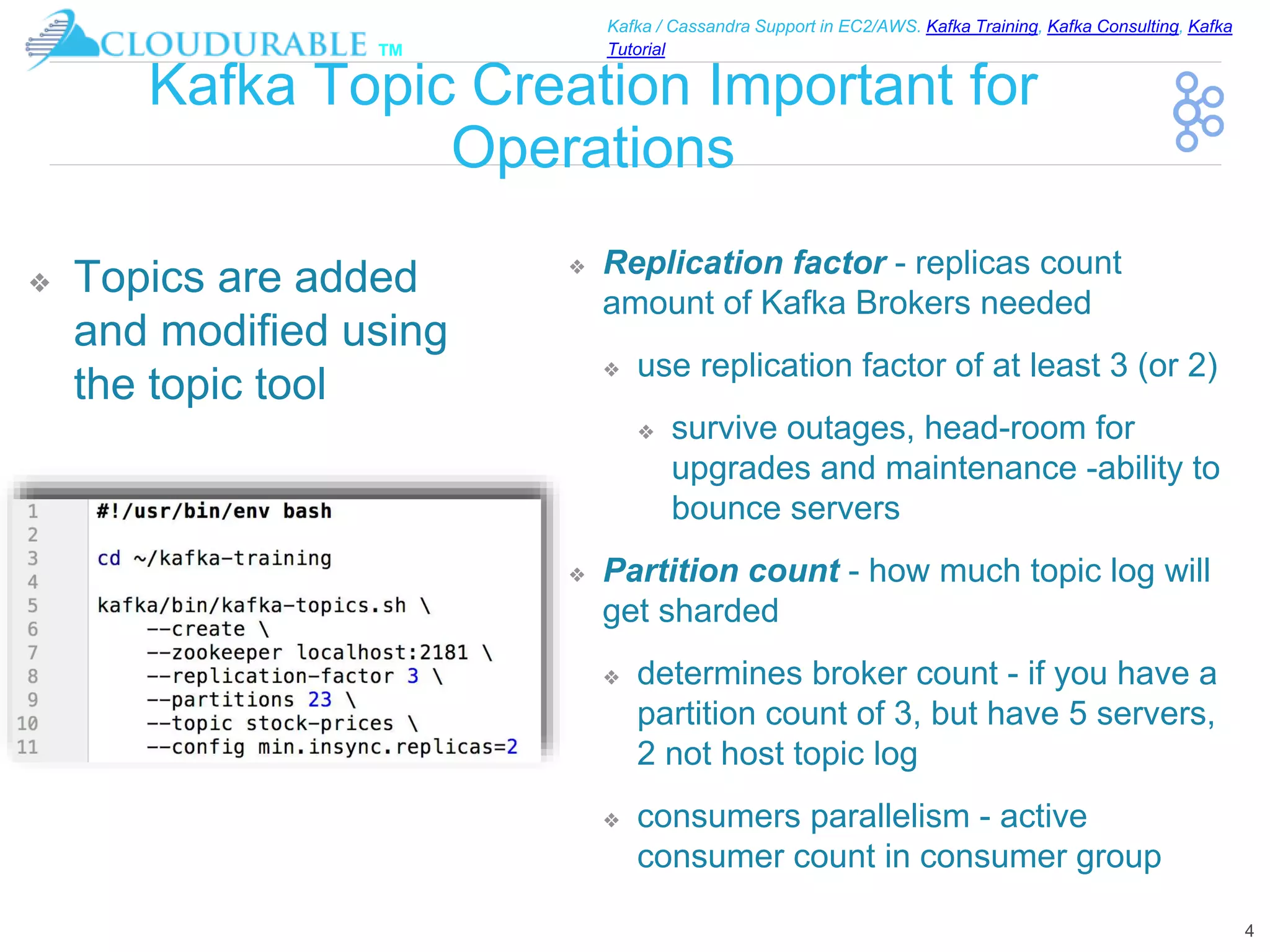 ™
Kafka / Cassandra Support in EC2/AWS. Kafka Training, Kafka Consulting, Kafka
Tutorial
Kafka Topic Creation Important for
Operations
❖ Replication factor - replicas count
amount of Kafka Brokers needed
❖ use replication factor of at least 3 (or 2)
❖ survive outages, head-room for
upgrades and maintenance -ability to
bounce servers
❖ Partition count - how much topic log will
get sharded
❖ determines broker count - if you have a
partition count of 3, but have 5 servers,
2 not host topic log
❖ consumers parallelism - active
consumer count in consumer group
4
❖ Topics are added
and modified using
the topic tool
 