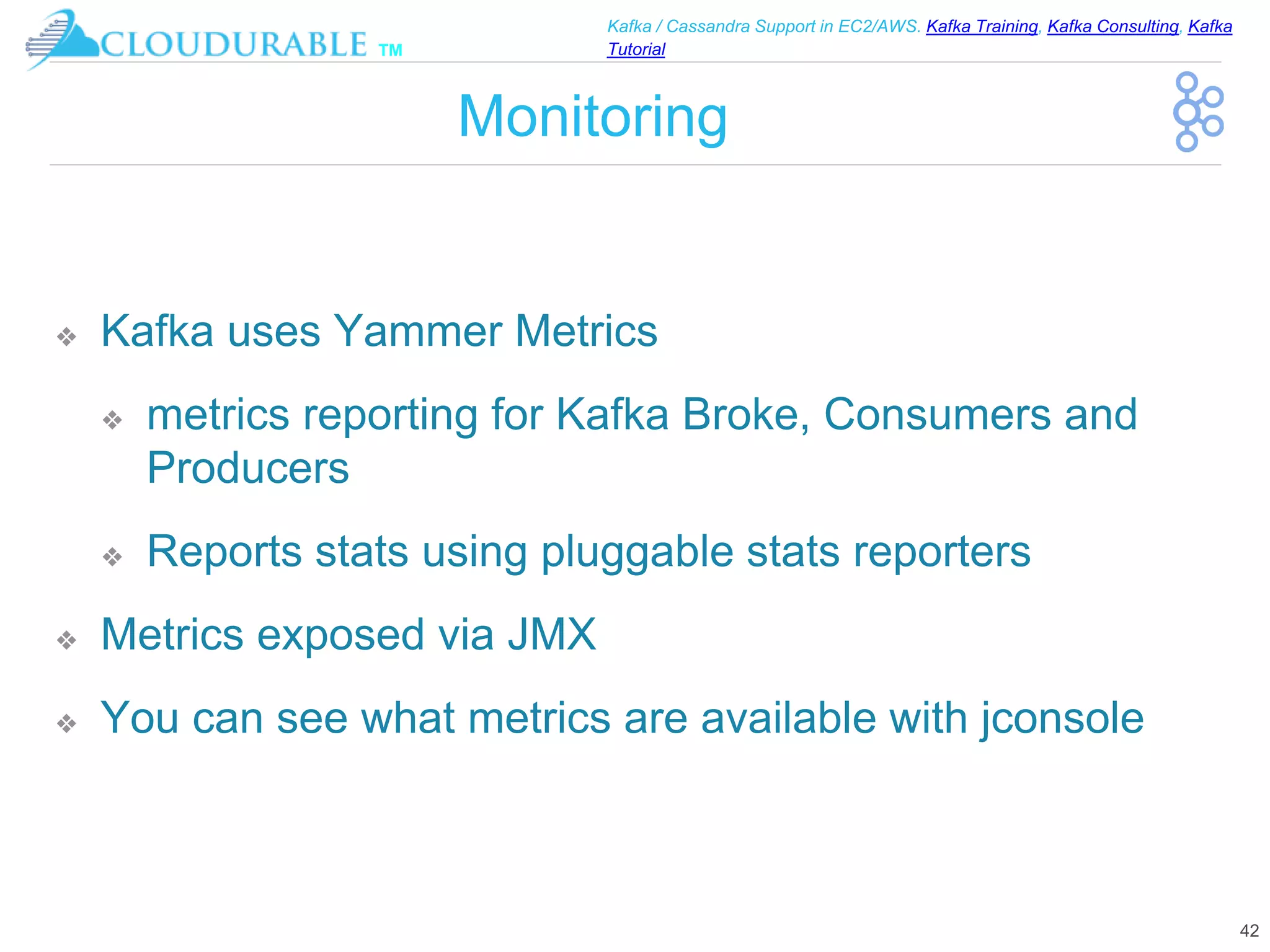 ™
Kafka / Cassandra Support in EC2/AWS. Kafka Training, Kafka Consulting, Kafka
Tutorial
Monitoring
❖ Kafka uses Yammer Metrics
❖ metrics reporting for Kafka Broke, Consumers and
Producers
❖ Reports stats using pluggable stats reporters
❖ Metrics exposed via JMX
❖ You can see what metrics are available with jconsole
42
 