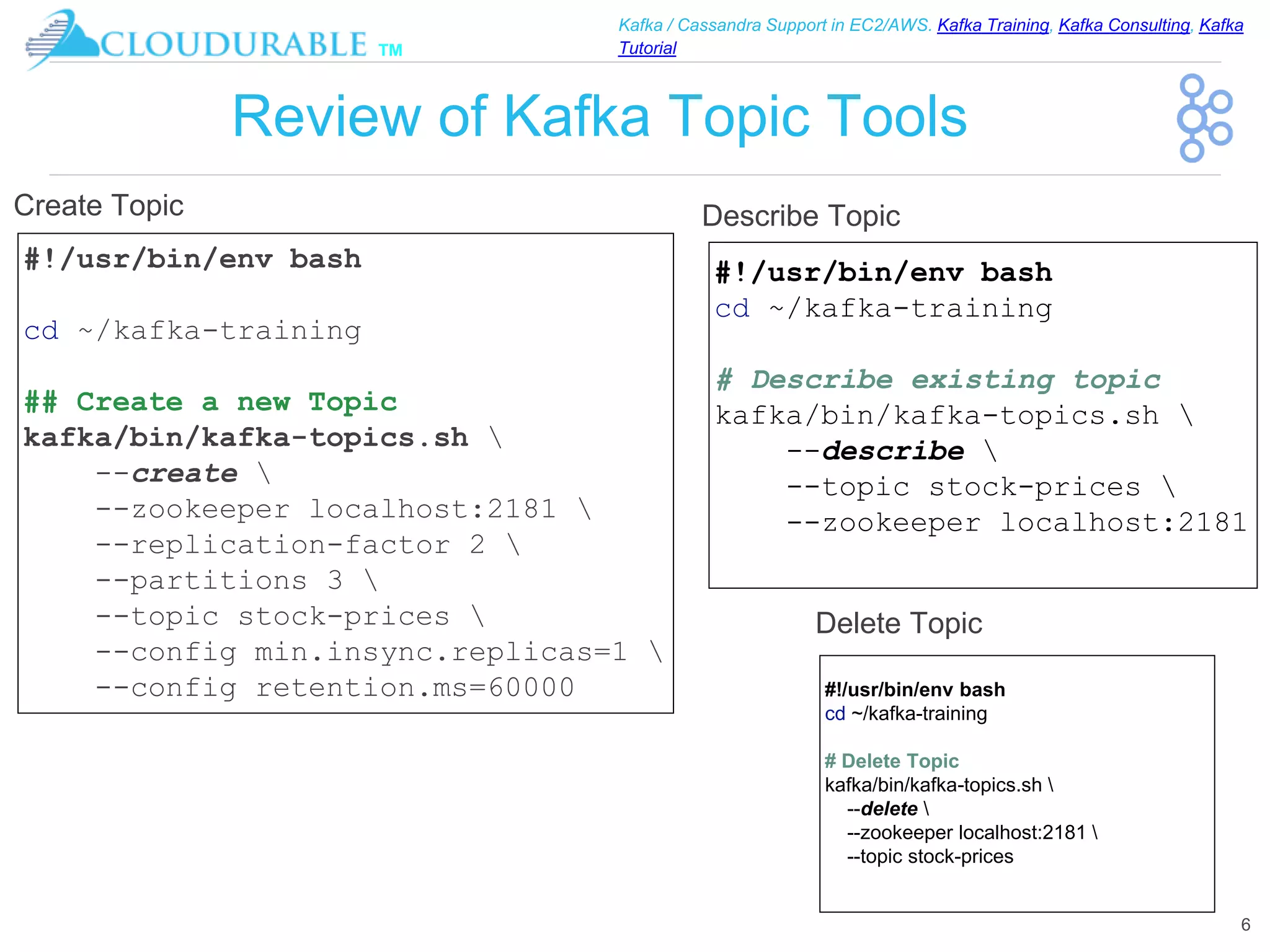 ™
Kafka / Cassandra Support in EC2/AWS. Kafka Training, Kafka Consulting, Kafka
Tutorial
Review of Kafka Topic Tools
6
#!/usr/bin/env bash
cd ~/kafka-training
## Create a new Topic
kafka/bin/kafka-topics.sh 
--create 
--zookeeper localhost:2181 
--replication-factor 2 
--partitions 3 
--topic stock-prices 
--config min.insync.replicas=1 
--config retention.ms=60000
Create Topic
#!/usr/bin/env bash
cd ~/kafka-training
# Describe existing topic
kafka/bin/kafka-topics.sh 
--describe 
--topic stock-prices 
--zookeeper localhost:2181
Describe Topic
#!/usr/bin/env bash
cd ~/kafka-training
# Delete Topic
kafka/bin/kafka-topics.sh 
--delete 
--zookeeper localhost:2181 
--topic stock-prices
Delete Topic
 