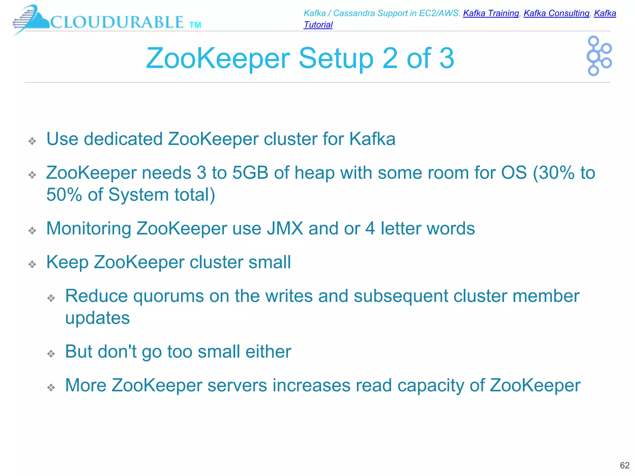™
Kafka / Cassandra Support in EC2/AWS. Kafka Training, Kafka Consulting, Kafka
Tutorial
ZooKeeper Setup 2 of 3
❖ Use dedicated ZooKeeper cluster for Kafka
❖ ZooKeeper needs 3 to 5GB of heap with some room for OS (30% to
50% of System total)
❖ Monitoring ZooKeeper use JMX and or 4 letter words
❖ Keep ZooKeeper cluster small
❖ Reduce quorums on the writes and subsequent cluster member
updates
❖ But don't go too small either
❖ More ZooKeeper servers increases read capacity of ZooKeeper
62
 