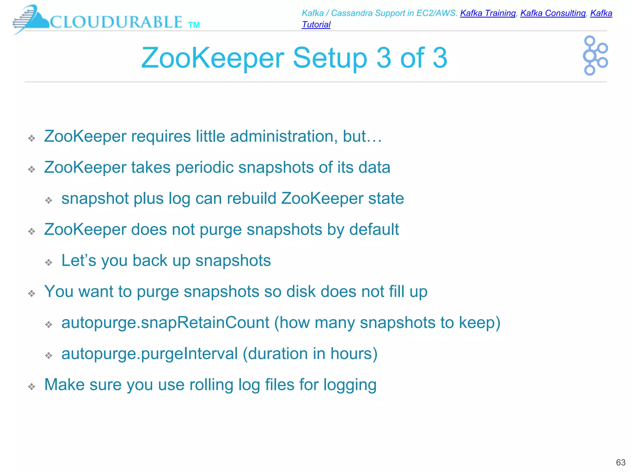 ™
Kafka / Cassandra Support in EC2/AWS. Kafka Training, Kafka Consulting, Kafka
Tutorial
ZooKeeper Setup 3 of 3
❖ ZooKeeper requires little administration, but…
❖ ZooKeeper takes periodic snapshots of its data
❖ snapshot plus log can rebuild ZooKeeper state
❖ ZooKeeper does not purge snapshots by default
❖ Let’s you back up snapshots
❖ You want to purge snapshots so disk does not fill up
❖ autopurge.snapRetainCount (how many snapshots to keep)
❖ autopurge.purgeInterval (duration in hours)
❖ Make sure you use rolling log files for logging
63
 