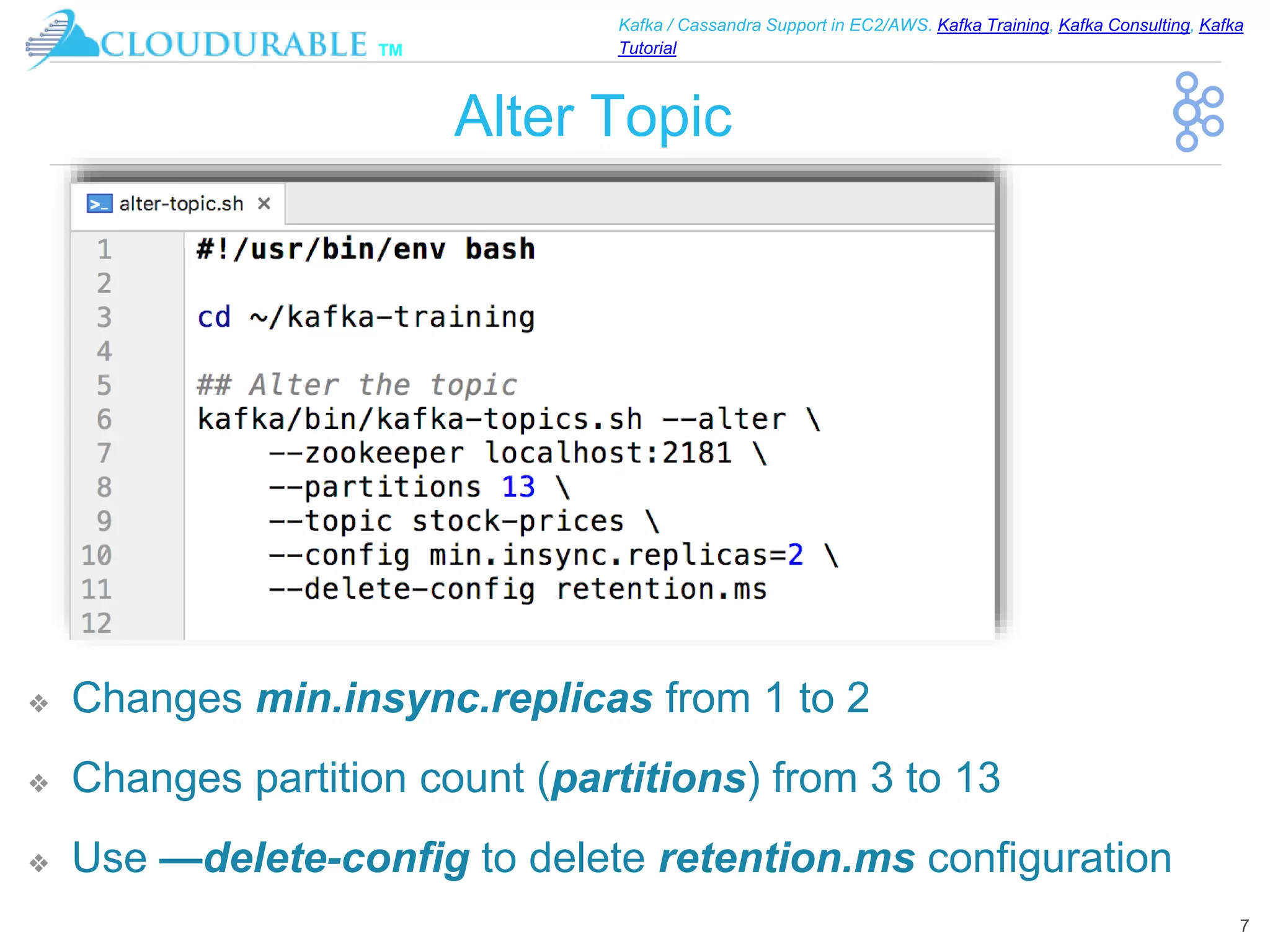 ™
Kafka / Cassandra Support in EC2/AWS. Kafka Training, Kafka Consulting, Kafka
Tutorial
Alter Topic
❖ Changes min.insync.replicas from 1 to 2
❖ Changes partition count (partitions) from 3 to 13
❖ Use —delete-config to delete retention.ms configuration
7
 
