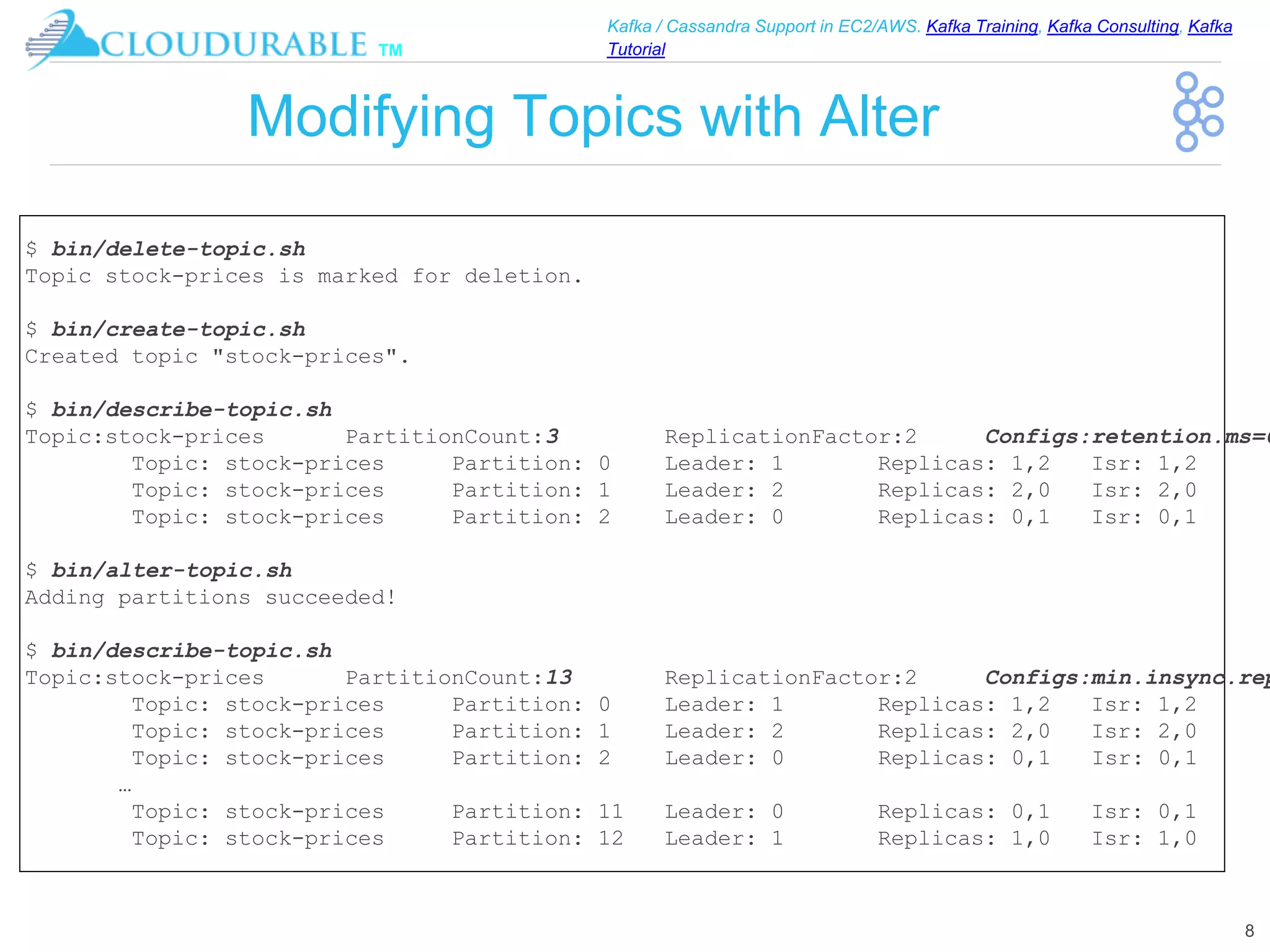 ™
Kafka / Cassandra Support in EC2/AWS. Kafka Training, Kafka Consulting, Kafka
Tutorial
Modifying Topics with Alter
8
$ bin/delete-topic.sh
Topic stock-prices is marked for deletion.
$ bin/create-topic.sh
Created topic "stock-prices".
$ bin/describe-topic.sh
Topic:stock-prices PartitionCount:3 ReplicationFactor:2 Configs:retention.ms=6
Topic: stock-prices Partition: 0 Leader: 1 Replicas: 1,2 Isr: 1,2
Topic: stock-prices Partition: 1 Leader: 2 Replicas: 2,0 Isr: 2,0
Topic: stock-prices Partition: 2 Leader: 0 Replicas: 0,1 Isr: 0,1
$ bin/alter-topic.sh
Adding partitions succeeded!
$ bin/describe-topic.sh
Topic:stock-prices PartitionCount:13 ReplicationFactor:2 Configs:min.insync.rep
Topic: stock-prices Partition: 0 Leader: 1 Replicas: 1,2 Isr: 1,2
Topic: stock-prices Partition: 1 Leader: 2 Replicas: 2,0 Isr: 2,0
Topic: stock-prices Partition: 2 Leader: 0 Replicas: 0,1 Isr: 0,1
…
Topic: stock-prices Partition: 11 Leader: 0 Replicas: 0,1 Isr: 0,1
Topic: stock-prices Partition: 12 Leader: 1 Replicas: 1,0 Isr: 1,0
 