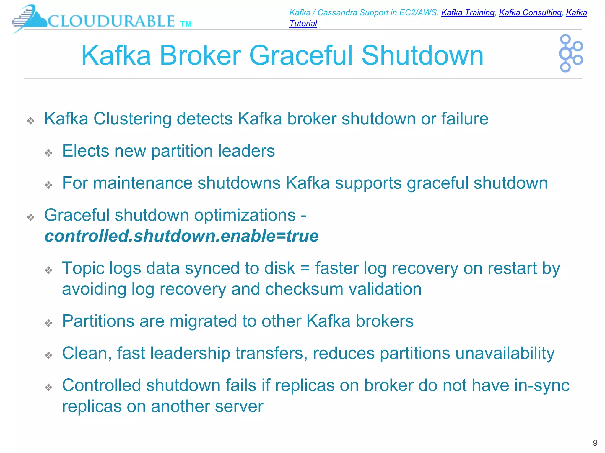 ™
Kafka / Cassandra Support in EC2/AWS. Kafka Training, Kafka Consulting, Kafka
Tutorial
Kafka Broker Graceful Shutdown
❖ Kafka Clustering detects Kafka broker shutdown or failure
❖ Elects new partition leaders
❖ For maintenance shutdowns Kafka supports graceful shutdown
❖ Graceful shutdown optimizations -
controlled.shutdown.enable=true
❖ Topic logs data synced to disk = faster log recovery on restart by
avoiding log recovery and checksum validation
❖ Partitions are migrated to other Kafka brokers
❖ Clean, fast leadership transfers, reduces partitions unavailability
❖ Controlled shutdown fails if replicas on broker do not have in-sync
replicas on another server
9
 