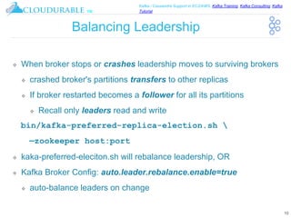 ™
Kafka / Cassandra Support in EC2/AWS. Kafka Training, Kafka Consulting, Kafka
Tutorial
Balancing Leadership
❖ When broker stops or crashes leadership moves to surviving brokers
❖ crashed broker's partitions transfers to other replicas
❖ If broker restarted becomes a follower for all its partitions
❖ Recall only leaders read and write
bin/kafka-preferred-replica-election.sh 
—zookeeper host:port
❖ kaka-preferred-eleciton.sh will rebalance leadership, OR
❖ Kafka Broker Config: auto.leader.rebalance.enable=true
❖ auto-balance leaders on change
10
 