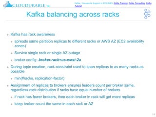 ™
Kafka / Cassandra Support in EC2/AWS. Kafka Training, Kafka Consulting, Kafka
Tutorial
Kafka balancing across racks
❖ Kafka has rack awareness
❖ spreads same partition replicas to different racks or AWS AZ (EC2 availability
zones)
❖ Survive single rack or single AZ outage
❖ broker config: broker.rack=us-west-2a
❖ During topic creation, rack constraint used to span replicas to as many racks as
possible
❖ min(#racks, replication-factor)
❖ Assignment of replicas to brokers ensures leaders count per broker same,
regardless rack distribution if racks have equal number of brokers
❖ if rack has fewer brokers, then each broker in rack will get more replicas
❖ keep broker count the same in each rack or AZ
11
 