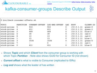 ™
Kafka / Cassandra Support in EC2/AWS. Kafka Training, Kafka Consulting, Kafka
Tutorial
kafka-consumer-groups Describe Output
❖ Shows Topic and which Client from the consumer group is working with
which Topic Partition - Note also shows GUID for Consumer ID (not shown)
❖ Current offset is what is visible to Consumer (replicated to ISRs)
❖ Log end shows what the leader of has written
14
$ bin/check-consumer-offsets.sh
TOPIC PARTITION CURRENT-OFFSET LOG-END-OFFSET LAG HOST CLIENT-ID
stock-prices 5 910 910 0 /10.0.1.11 green-2
stock-prices 4 611 611 0 /10.0.1.11 green-1
stock-prices 2 949 949 0 /10.0.1.11 blue-2
stock-prices 6 39 39 0 /10.0.1.11 red-0
stock-prices 8 13 13 0 /10.0.1.11 red-2
stock-prices 1 13 13 0 /10.0.1.11 blue-1
stock-prices 3 1534 1534 0 /10.0.1.11 green-0
stock-prices 7 - 0 - /10.0.1.11 red-1
stock-prices 0 611 611 0 /10.0.1.11 blue-0
 