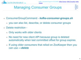 ™
Kafka / Cassandra Support in EC2/AWS. Kafka Training, Kafka Consulting, Kafka
Tutorial
Managing Consumer Groups
❖ ConsumerGroupCommand - kafka-consumer-groups.sh
❖ you can also list, describe, or delete consumer groups
❖ Delete restriction -
❖ Only works with older clients
❖ No need for new client API because group is deleted
automatically when last committed offset for group expires
❖ If using older consumers that relied on ZooKeeper then you
can use —delete
16
 