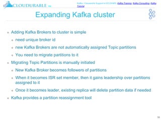 ™
Kafka / Cassandra Support in EC2/AWS. Kafka Training, Kafka Consulting, Kafka
Tutorial
Expanding Kafka cluster
❖ Adding Kafka Brokers to cluster is simple
❖ need unique broker id
❖ new Kafka Brokers are not automatically assigned Topic partitions
❖ You need to migrate partitions to it
❖ Migrating Topic Partitions is manually initiated
❖ New Kafka Broker becomes followers of partitions
❖ When it becomes ISR set member, then it gains leadership over partitions
assigned to it
❖ Once it becomes leader, existing replica will delete partition data if needed
❖ Kafka provides a partition reassignment tool
18
 