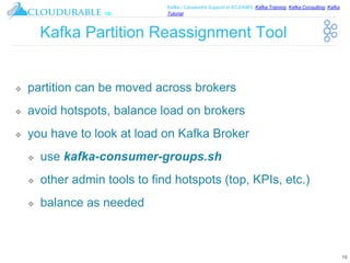 ™
Kafka / Cassandra Support in EC2/AWS. Kafka Training, Kafka Consulting, Kafka
Tutorial
Kafka Partition Reassignment Tool
❖ partition can be moved across brokers
❖ avoid hotspots, balance load on brokers
❖ you have to look at load on Kafka Broker
❖ use kafka-consumer-groups.sh
❖ other admin tools to find hotspots (top, KPIs, etc.)
❖ balance as needed
19
 