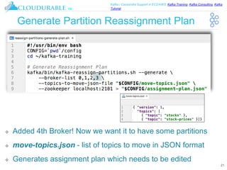 ™
Kafka / Cassandra Support in EC2/AWS. Kafka Training, Kafka Consulting, Kafka
Tutorial
Generate Partition Reassignment Plan
❖ Added 4th Broker! Now we want it to have some partitions
❖ move-topics.json - list of topics to move in JSON format
❖ Generates assignment plan which needs to be edited
21
 