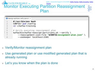 ™
Kafka / Cassandra Support in EC2/AWS. Kafka Training, Kafka Consulting, Kafka
Tutorial
Monitor Executing Partition Reassignment
Plan
❖ Verify/Monitor reassignment plan
❖ Use generated plan or use modified generated plan that is
already running
❖ Let’s you know when the plan is done
24
 